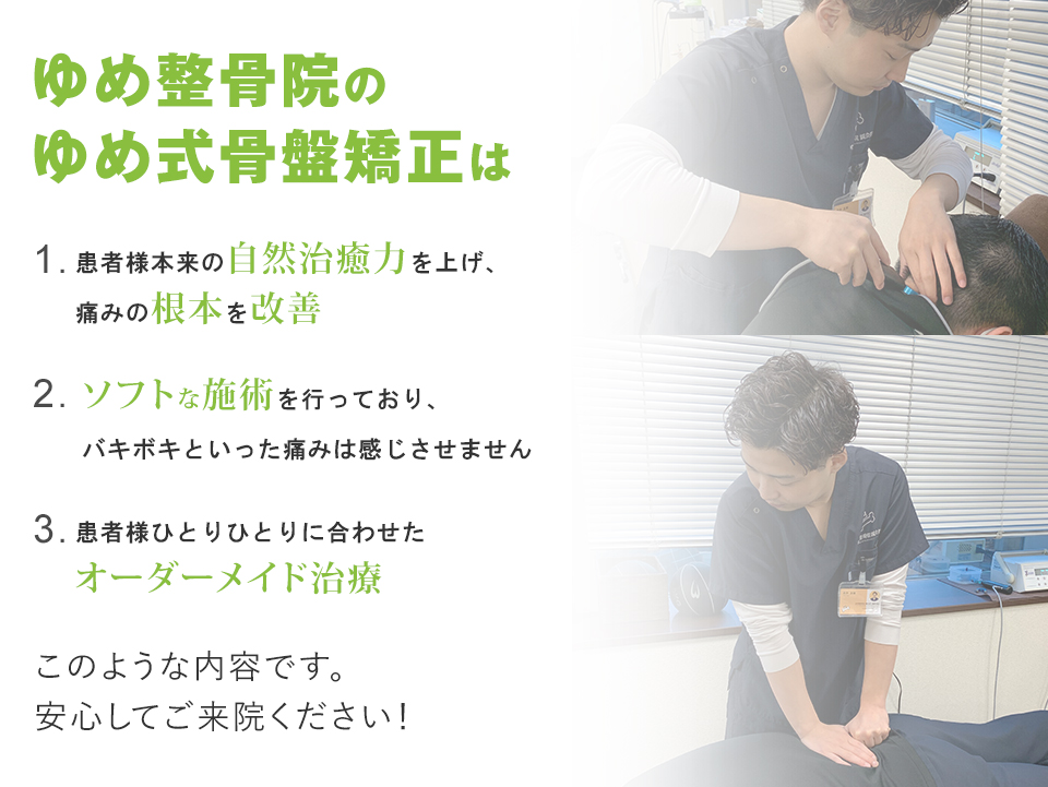 ゆめ式骨盤矯正は、患者様本来の自然治癒力を上げ、痛みを根本から改善。ソフトな施術で、痛みはほとんどありません。患者様ひとりひとりに合わせたオーダーメイド治療を行っていますので、安心して来院ください！